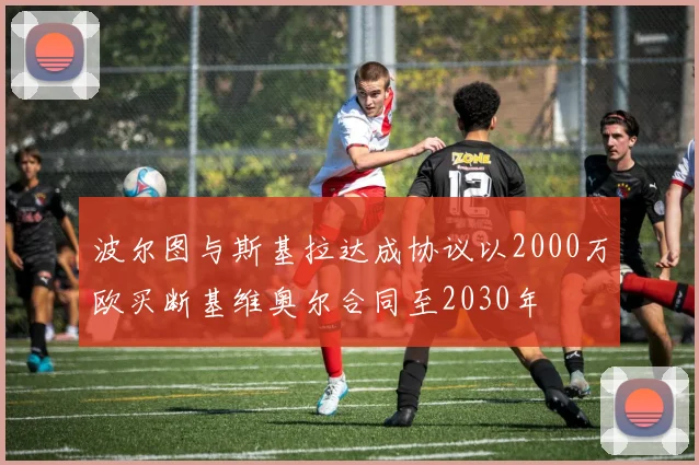 波尔图与斯基拉达成协议以2000万欧买断基维奥尔合同至2030年