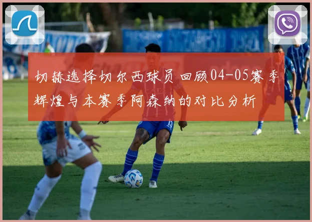 切赫选择切尔西球员回顾04-05赛季辉煌与本赛季阿森纳的对比分析