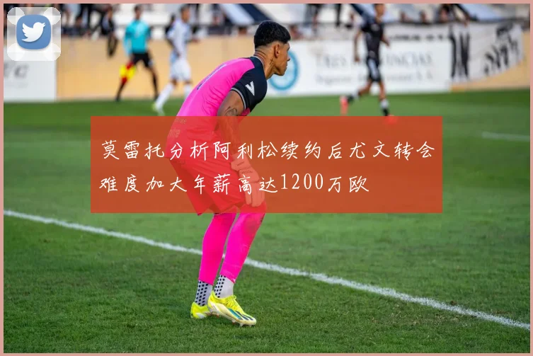 莫雷托分析阿利松续约后尤文转会难度加大年薪高达1200万欧