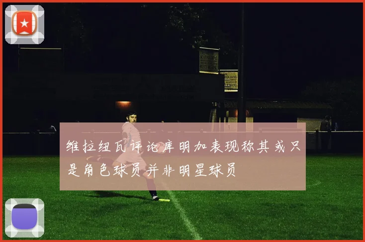 维拉纽瓦评论库明加表现称其或只是角色球员并非明星球员