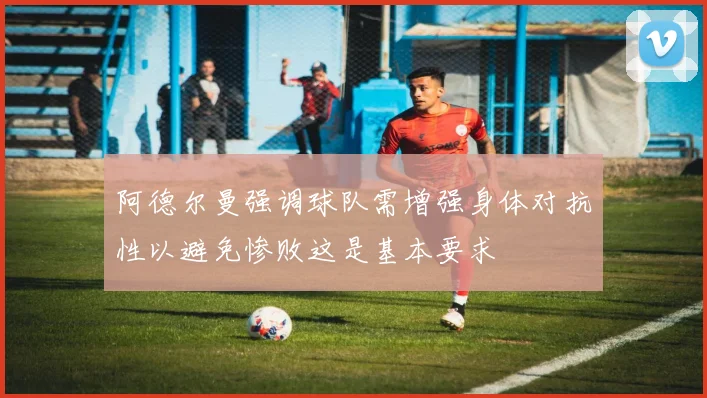 阿德尔曼强调球队需增强身体对抗性以避免惨败这是基本要求