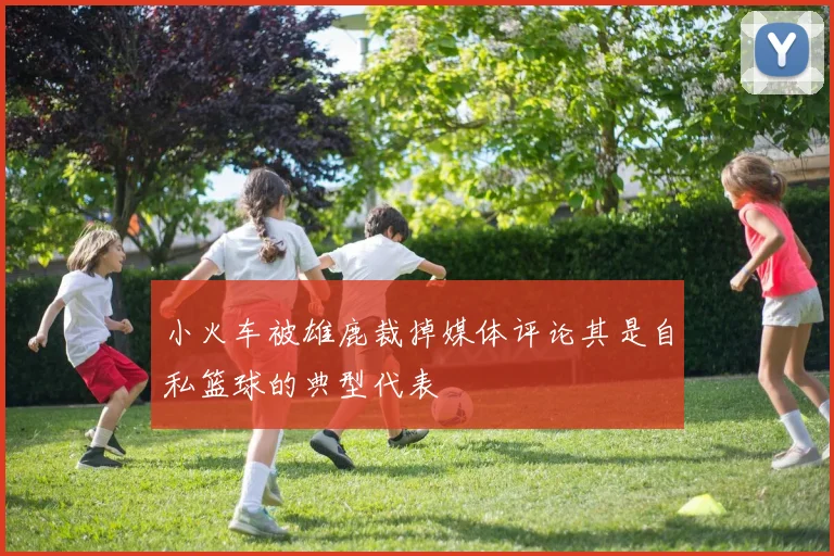 小火车被雄鹿裁掉媒体评论其是自私篮球的典型代表