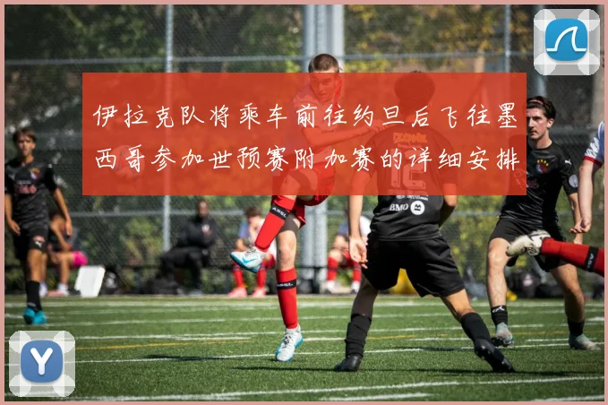 伊拉克队将乘车前往约旦后飞往墨西哥参加世预赛附加赛的详细安排