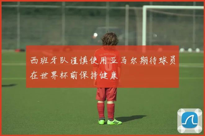 西班牙队谨慎使用亚马尔期待球员在世界杯前保持健康