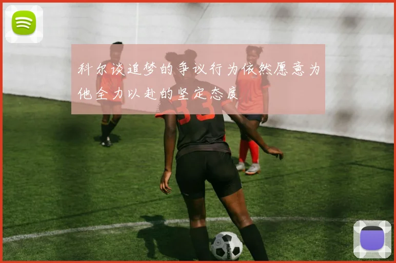 科尔谈追梦的争议行为依然愿意为他全力以赴的坚定态度