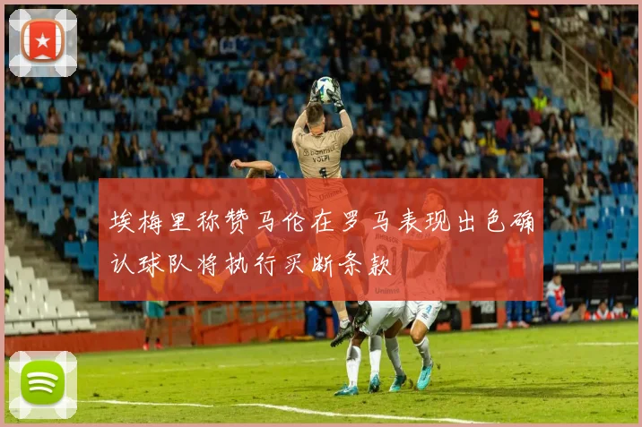 埃梅里称赞马伦在罗马表现出色确认球队将执行买断条款