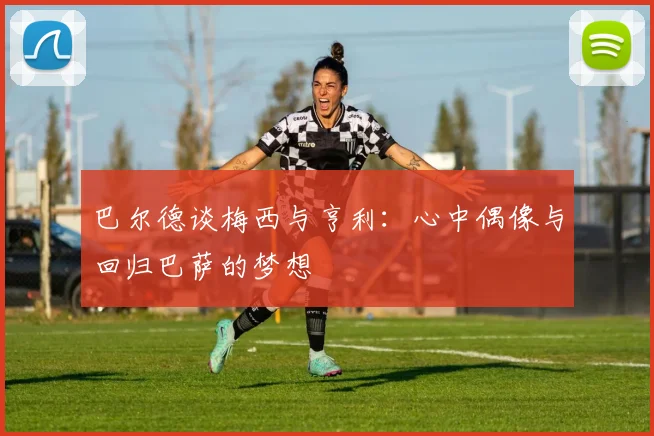 巴尔德谈梅西与亨利：心中偶像与回归巴萨的梦想