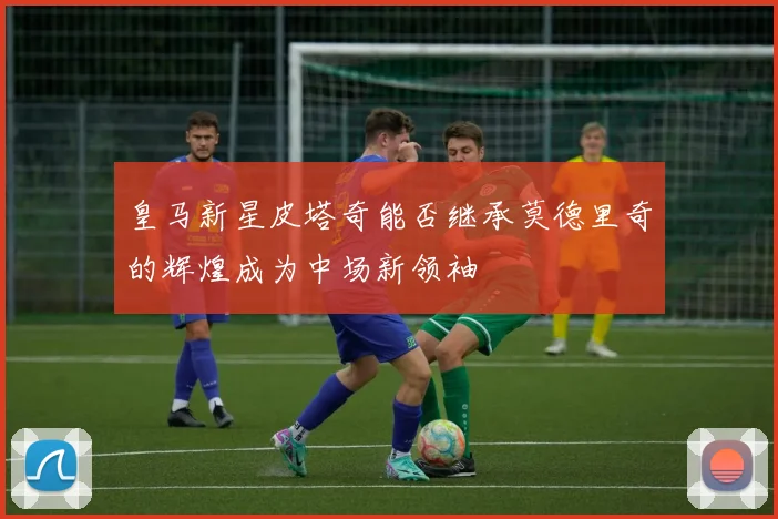 皇马新星皮塔奇能否继承莫德里奇的辉煌成为中场新领袖