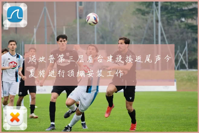 诺坎普第三层看台建设接近尾声今夏将进行顶棚安装工作