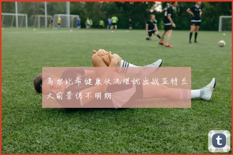 乌尔比希健康状况堪忧出战亚特兰大前景仍不明朗