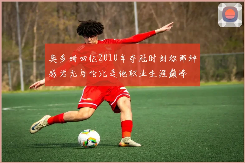 奥多姆回忆2010年夺冠时刻称那种感觉无与伦比是他职业生涯巅峰