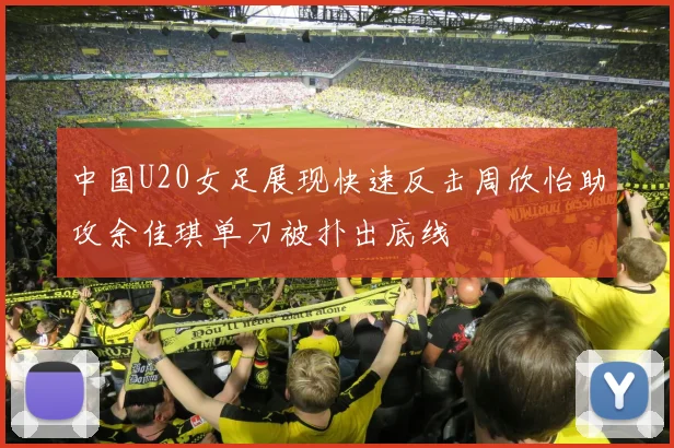 中国U20女足展现快速反击周欣怡助攻余佳琪单刀被扑出底线