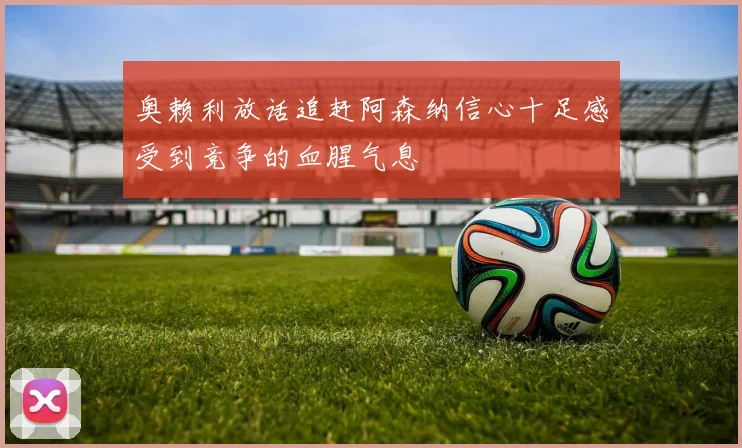 奥赖利放话追赶阿森纳信心十足感受到竞争的血腥气息