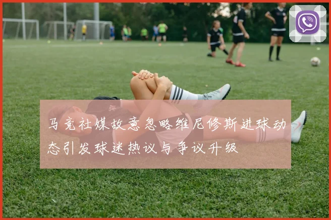 马竞社媒故意忽略维尼修斯进球动态引发球迷热议与争议升级