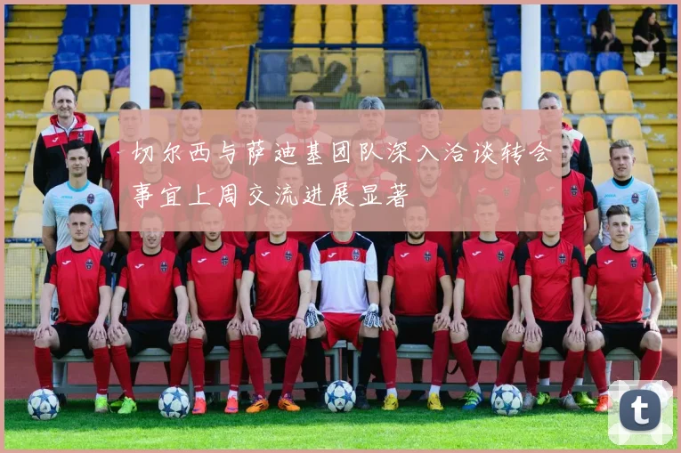 切尔西与萨迪基团队深入洽谈转会事宜上周交流进展显著