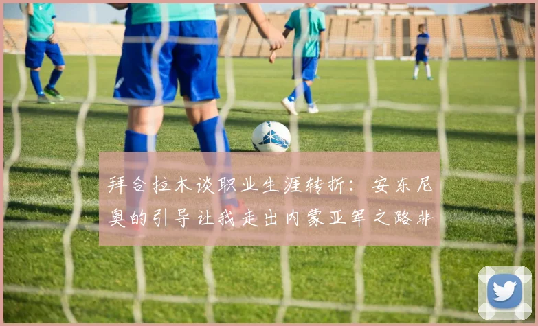 拜合拉木谈职业生涯转折：安东尼奥的引导让我走出内蒙亚军之路非偶然